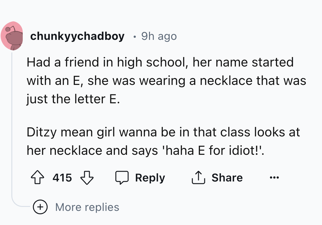 circle - chunkyychadboy 9h ago Had a friend in high school, her name started with an E, she was wearing a necklace that was just the letter E. Ditzy mean girl wanna be in that class looks at her necklace and says 'haha E for idiot!'. 415 More replies